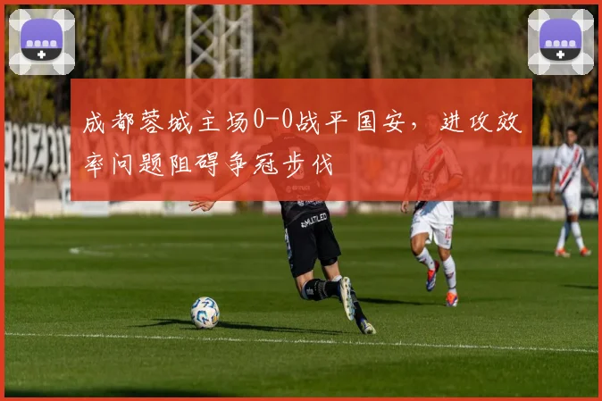 成都蓉城主场0-0战平国安，进攻效率问题阻碍争冠步伐